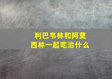 利巴韦林和阿莫西林一起吃治什么