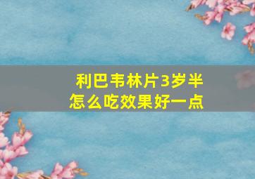 利巴韦林片3岁半怎么吃效果好一点