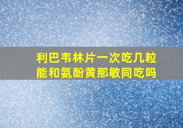 利巴韦林片一次吃几粒能和氨酚黄那敏同吃吗