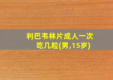 利巴韦林片成人一次吃几粒(男,15岁)