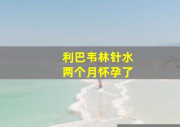 利巴韦林针水两个月怀孕了