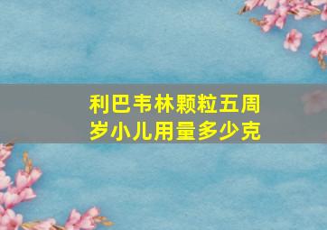 利巴韦林颗粒五周岁小儿用量多少克