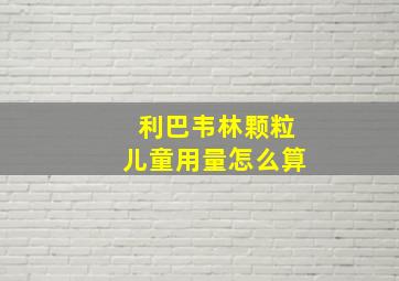 利巴韦林颗粒儿童用量怎么算