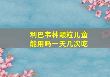 利巴韦林颗粒儿童能用吗一天几次吃