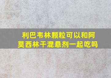 利巴韦林颗粒可以和阿莫西林干混悬剂一起吃吗