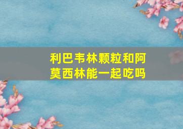 利巴韦林颗粒和阿莫西林能一起吃吗