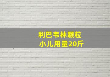 利巴韦林颗粒小儿用量20斤