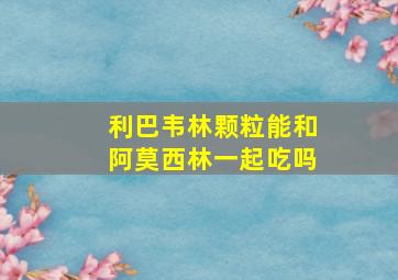 利巴韦林颗粒能和阿莫西林一起吃吗