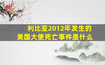 利比亚2012年发生的美国大使死亡事件是什么