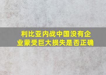 利比亚内战中国没有企业蒙受巨大损失是否正确