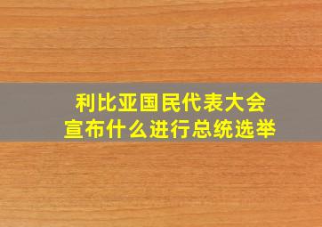 利比亚国民代表大会宣布什么进行总统选举