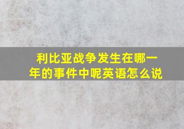 利比亚战争发生在哪一年的事件中呢英语怎么说