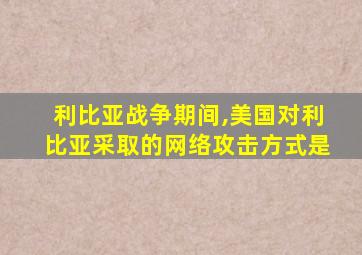 利比亚战争期间,美国对利比亚采取的网络攻击方式是