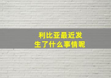 利比亚最近发生了什么事情呢