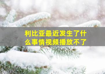 利比亚最近发生了什么事情视频播放不了