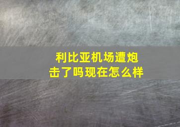 利比亚机场遭炮击了吗现在怎么样