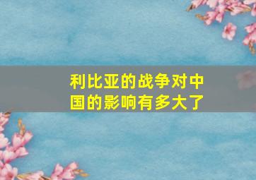 利比亚的战争对中国的影响有多大了