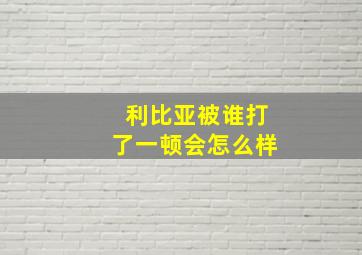 利比亚被谁打了一顿会怎么样