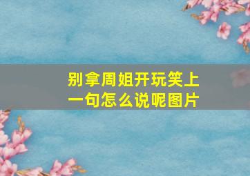 别拿周姐开玩笑上一句怎么说呢图片