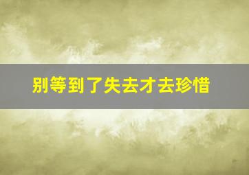 别等到了失去才去珍惜