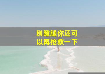 别蹬腿你还可以再抢救一下