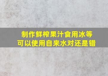 制作鲜榨果汁食用冰等可以使用自来水对还是错