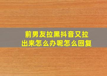 前男友拉黑抖音又拉出来怎么办呢怎么回复