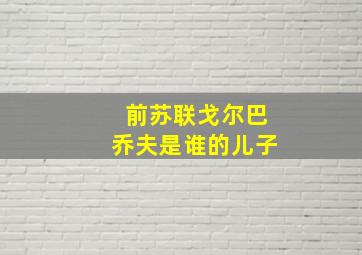 前苏联戈尔巴乔夫是谁的儿子