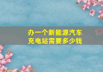 办一个新能源汽车充电站需要多少钱