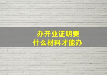 办开业证明要什么材料才能办