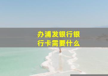 办浦发银行银行卡需要什么