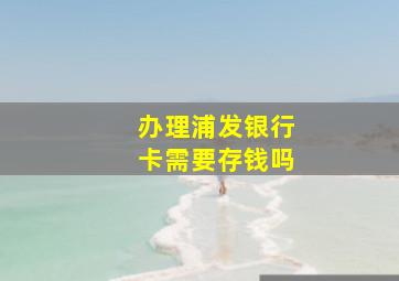 办理浦发银行卡需要存钱吗