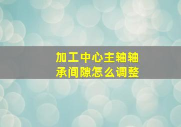 加工中心主轴轴承间隙怎么调整