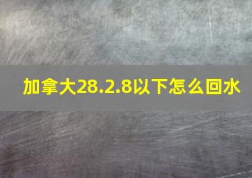 加拿大28.2.8以下怎么回水