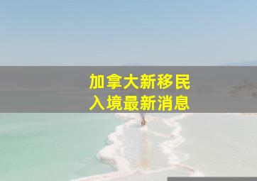 加拿大新移民入境最新消息