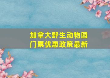 加拿大野生动物园门票优惠政策最新