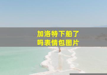 加洛特下船了吗表情包图片