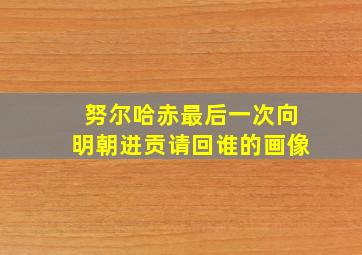 努尔哈赤最后一次向明朝进贡请回谁的画像