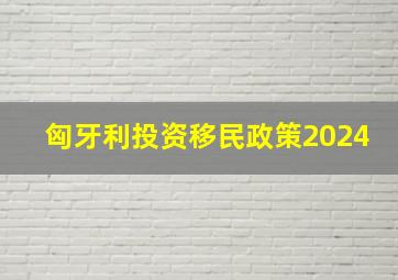 匈牙利投资移民政策2024