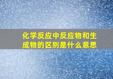 化学反应中反应物和生成物的区别是什么意思