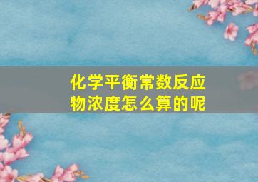 化学平衡常数反应物浓度怎么算的呢