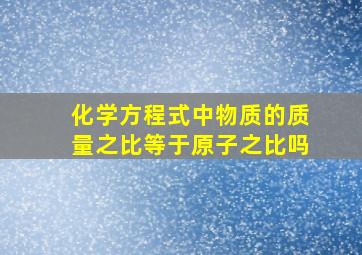 化学方程式中物质的质量之比等于原子之比吗