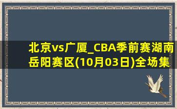 北京vs广厦_CBA季前赛湖南岳阳赛区(10月03日)全场集锦