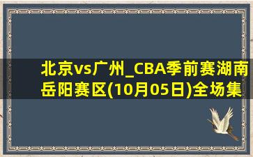 北京vs广州_CBA季前赛湖南岳阳赛区(10月05日)全场集锦