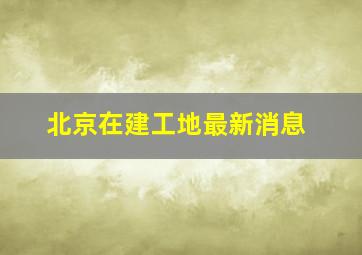 北京在建工地最新消息