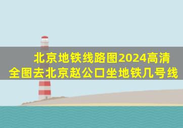 北京地铁线路图2024高清全图去北京赵公口坐地铁几号线