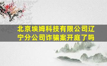 北京埃姆科技有限公司辽宁分公司诈骗案开庭了吗