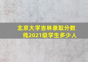 北京大学吉林录取分数线2021级学生多少人