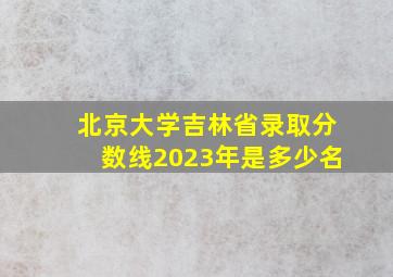 北京大学吉林省录取分数线2023年是多少名