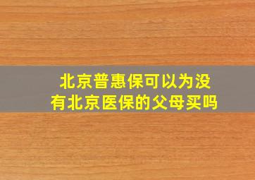 北京普惠保可以为没有北京医保的父母买吗